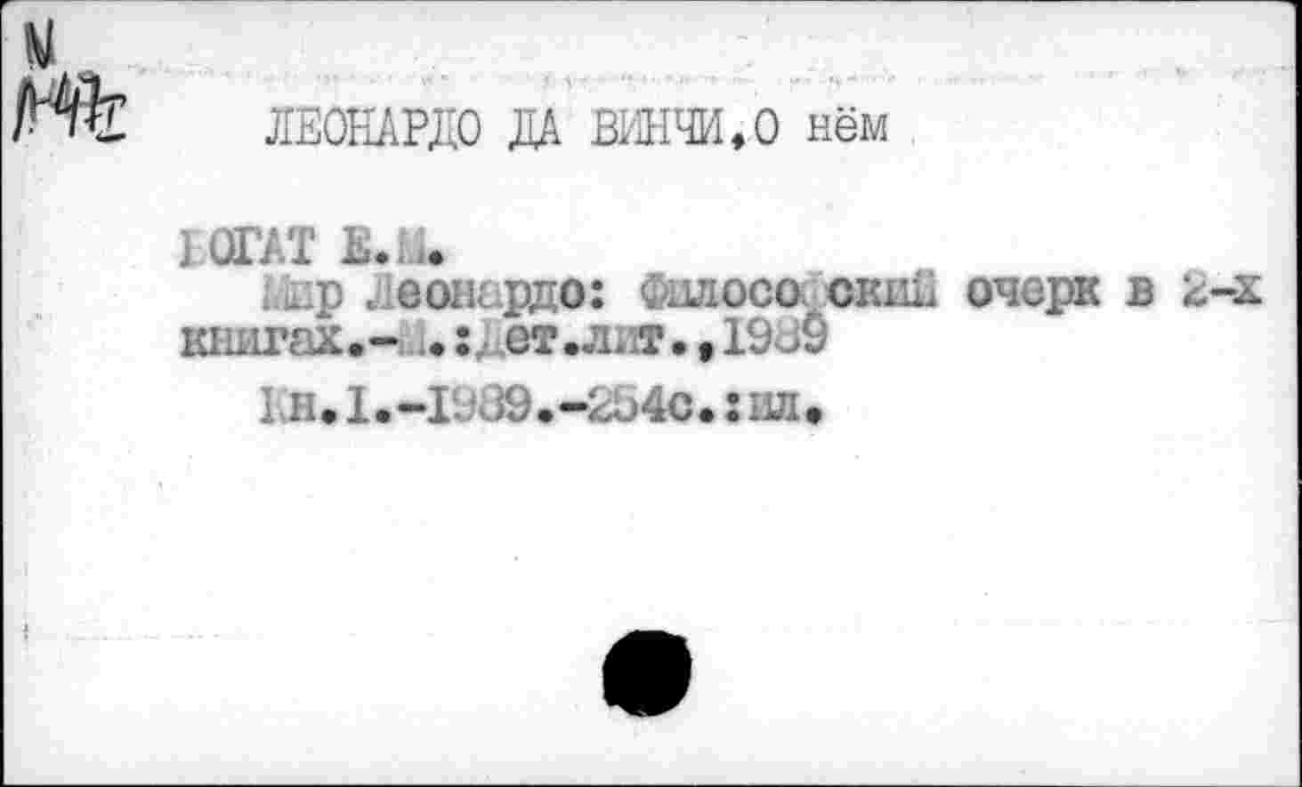 ﻿ЛЕОНАРДО ДА ВИНЧИ, О нём
РОГАТ Е.Ш
1й.р . еонардо: Фшюсо окай очерк в 2-х книгах.-, i.:J ет.лит.,1909
1 л • 1 • -II 09. -2о4с.: ил •